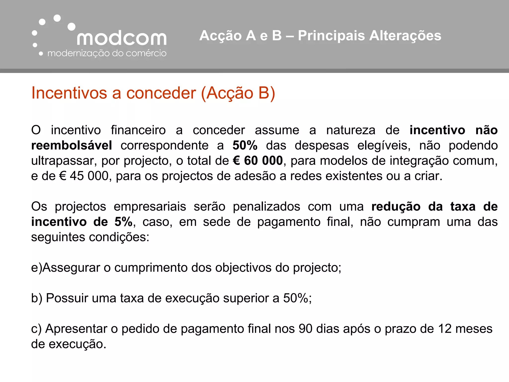 Acção A e B – Principais Alterações  Incentivos a conceder (Acção B) O incentivo financeiro a conceder assume a natureza de  incentivo não reembolsável  correspondente a  50%  das despesas elegíveis, não podendo ultrapassar, por projecto, o total de  € 60 000 , para modelos de integração comum, e de € 45 000, para os projectos de adesão a redes existentes ou a criar. Os projectos empresariais serão penalizados com uma  redução da taxa de incentivo de 5% , caso, em sede de pagamento final, não cumpram uma das seguintes condições: Assegurar o cumprimento dos objectivos do projecto; b) Possuir uma taxa de execução superior a 50%; c) Apresentar o pedido de pagamento final nos 90 dias após o prazo de 12 meses de execução. 