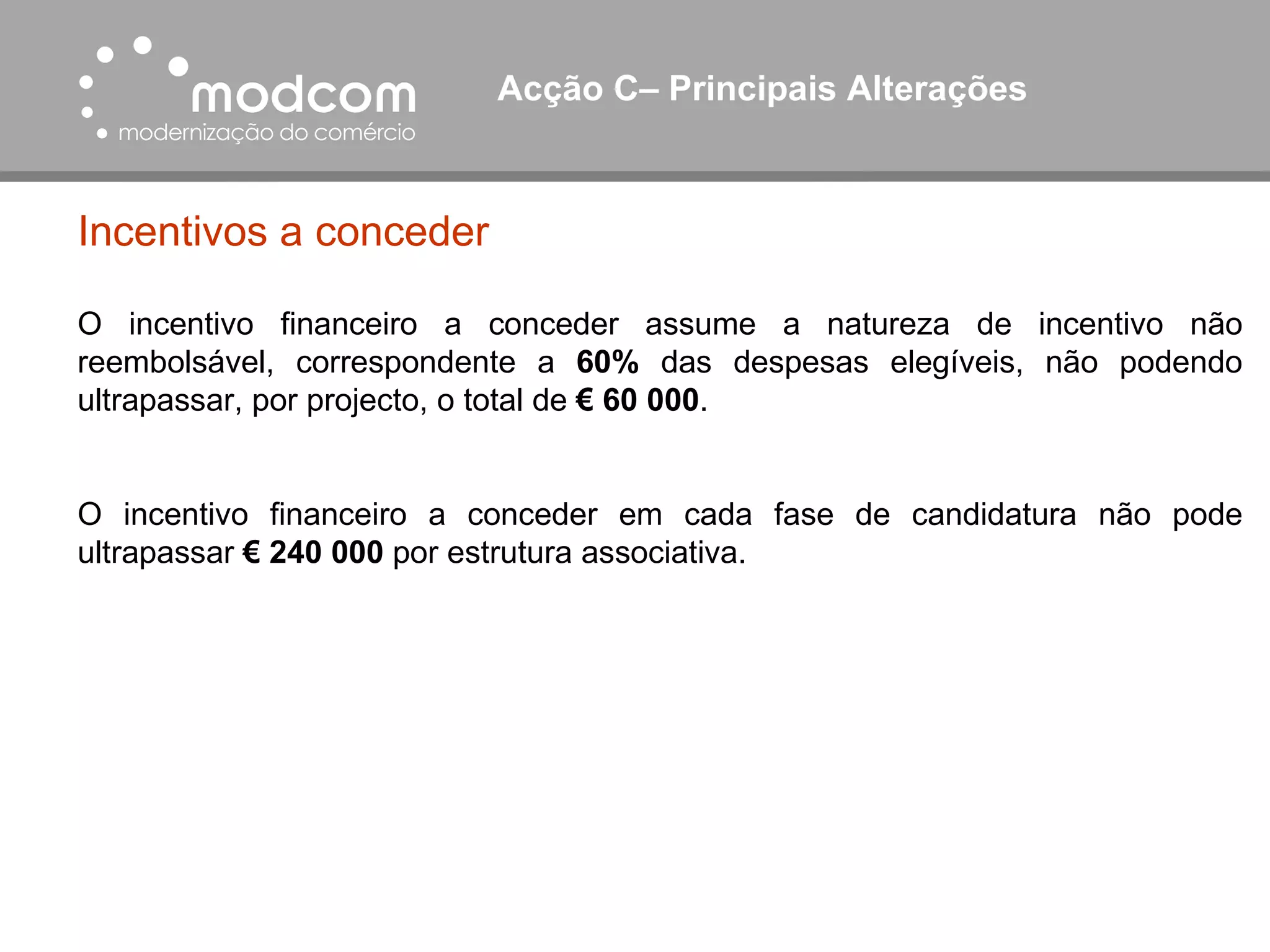 Acção C– Principais Alterações  Incentivos a conceder O incentivo financeiro a conceder assume a natureza de incentivo não reembolsável, correspondente a  60%  das despesas elegíveis, não podendo ultrapassar, por projecto, o total de  € 60 000 . O incentivo financeiro a conceder em cada fase de candidatura não pode ultrapassar  € 240 000  por estrutura associativa. 