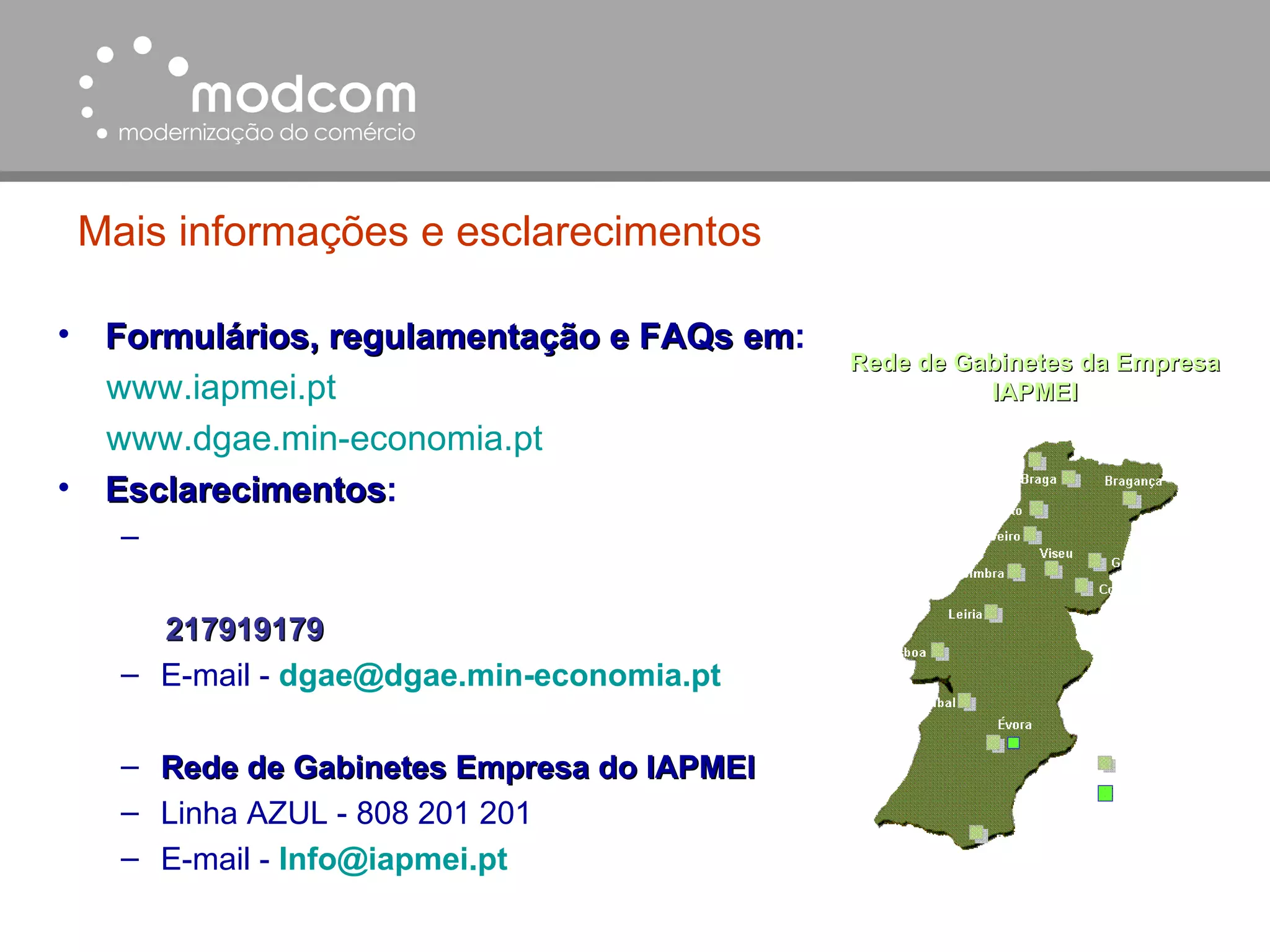 Mais informações e esclarecimentos Formulários, regulamentação e FAQs em :   www.iapmei.pt   www.dgae.min-economia.pt Esclarecimentos :  217919179 E-mail -  dgae @ dgae.min-economia.pt Rede de Gabinetes Empresa do IAPMEI Linha AZUL - 808 201 201 E-mail -   [email_address] Rede de Gabinetes da Empresa IAPMEI 
