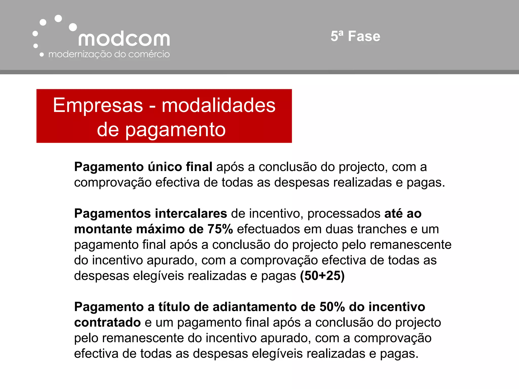 5ª Fase Empresas - modalidades de pagamento  Pagamento único final  após a conclusão do projecto, com a comprovação efectiva de todas as despesas realizadas e pagas. Pagamentos intercalares  de incentivo, processados  até ao montante máximo de 75%  efectuados em duas tranches e um pagamento final após a conclusão do projecto pelo remanescente do incentivo apurado, com a comprovação efectiva de todas as despesas elegíveis realizadas e pagas  (50+25) Pagamento a título de adiantamento de   50% do incentivo contratado  e um pagamento final após a conclusão do projecto pelo remanescente do incentivo apurado, com a comprovação efectiva de todas as despesas elegíveis realizadas e pagas. 