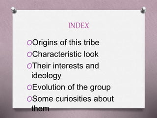 INDEX
OOrigins of this tribe
OCharacteristic look
OTheir interests and
ideology
OEvolution of the group
OSome curiosities about
them
 