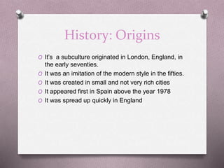 History: Origins
O It’s a subculture originated in London, England, in
the early seventies.
O It was an imitation of the modern style in the fifties.
O It was created in small and not very rich cities
O It appeared first in Spain above the year 1978
O It was spread up quickly in England
 