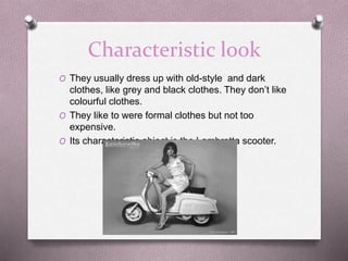 Characteristic look
O They usually dress up with old-style and dark
clothes, like grey and black clothes. They don’t like
colourful clothes.
O They like to were formal clothes but not too
expensive.
O Its characteristic object is the Lambretta scooter.
 