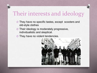 Their interests and ideology
O They have no specific tastes, except scooters and
old-style clothes
O Their ideology is moderately progressive,
individualistic and skeptical.
O They have no violent tendencies.
 