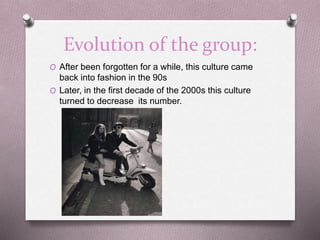 Evolution of the group:
O After been forgotten for a while, this culture came
back into fashion in the 90s
O Later, in the first decade of the 2000s this culture
turned to decrease its number.
 
