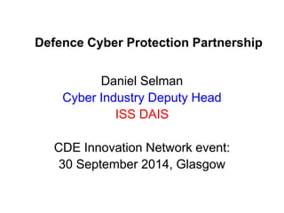 Defence Cyber Protection Partnership 
Daniel Selman 
Cyber Industry Deputy Head 
ISS DAIS 
CDE Innovation Network event: 
30 September 2014, Glasgow  