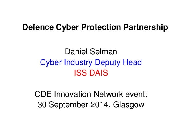 Defence Cyber Protection Partnership 
Daniel Selman 
Cyber Industry Deputy Head 
ISS DAIS 
CDE Innovation Network event: 
...