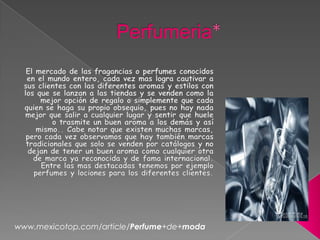 Perfumeria* El mercado de las fragancias o perfumes conocidos en el mundo entero, cada vez mas logra cautivar a sus clientes con las diferentes aromas y estilos con los que se lanzan a las tiendas y se venden como la mejor opción de regalo o simplemente que cada quien se haga su propio obsequio, pues no hay nada mejor que salir a cualquier lugar y sentir que huele o trasmite un buen aroma a los demás y así mismo.. Cabe notar que existen muchas marcas, pero cada vez observamos que hay también marcas tradicionales que solo se venden por catálogos y no dejan de tener un buen aroma como cualquier otra de marca ya reconocida y de fama internacional. Entre las mas destacadas tenemos por ejemplo perfumes y lociones para los diferentes clientes. www.mexicotop.com/article/Perfume+de+moda 