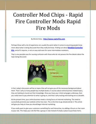 Controller Mod Chips - Rapid
  Fire Controller Mods Rapid
            Fire Mods
___________________________________
                             By Michel Hicks - http://www.raptorfire.com


Perhaps those with a lot of experience are usually the worst when it comes to assuming people know
more about what is being discussed than they really do know. Finding out about Modded Controller
Kits, and all it requires, is not an easy task even for some intermediate marketers.

That is one possible area for causing confusion with those who do not possess the fine details about the
topic being discussed.




In fact, today's discussion will be on topics that will not give you all the necessary background about
them. That is why so many people buy multiple books or courses about online business related topics,
they are looking to round-out their knowledge. Once you have your initial campaigns underway, then
you really have to pay attention to what is going on, and that is why testing and tracking are so valuable.

At the present time, your online business needs a strong focus on Internet marketing. The need to
successfully promote your website online has risen. This is the time to go ahead and do it. This article
will give you help on how you should begin Internet marketing.

If you really want to give your customers something fun and interactive, try adding a forum or chat room
to your site. This helps your site feel like a group or club instead of simply a place to purchase items.
 