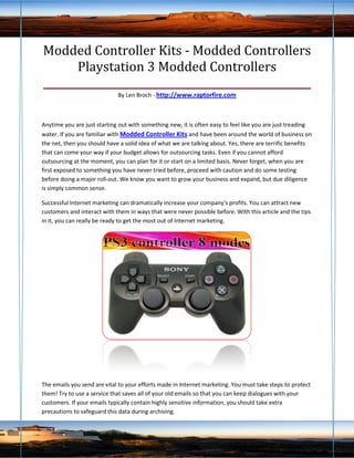 Modded Controller Kits - Modded Controllers
       Playstation 3 Modded Controllers
____________________________________________________
                             By Len Broch - http://www.raptorfire.com



Anytime you are just starting out with something new, it is often easy to feel like you are just treading
water. If you are familiar with Modded Controller Kits and have been around the world of business on
the net, then you should have a solid idea of what we are talking about. Yes, there are terrific benefits
that can come your way if your budget allows for outsourcing tasks. Even if you cannot afford
outsourcing at the moment, you can plan for it or start on a limited basis. Never forget, when you are
first exposed to something you have never tried before, proceed with caution and do some testing
before doing a major roll-out. We know you want to grow your business and expand, but due diligence
is simply common sense.

Successful Internet marketing can dramatically increase your company's profits. You can attract new
customers and interact with them in ways that were never possible before. WIth this article and the tips
in it, you can really be ready to get the most out of Internet marketing.




The emails you send are vital to your efforts made in Internet marketing. You must take steps to protect
them! Try to use a service that saves all of your old emails so that you can keep dialogues with your
customers. If your emails typically contain highly sensitive information, you should take extra
precautions to safeguard this data during archiving.
 