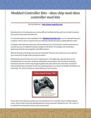 Modded Controller Kits - xbox chip mod xbox
               controller mod kits
____________________________________________________
                           By Thijn Wilkinson - http://www.raptorfire.com



Doing business on the web gives you so many different methods, but how well you are able to execute
them will be what makes the difference.

It is not hard to give you many examples of this; Modded Controller Kits is such an example because it
is popular. There is also no surprise that any marketing method will produce widely different results.

It all begins with awareness about your self and what you do in your business, and that awareness can
actually cause you to implement positive changes for the better. All strategies and marketing or
advertising methods are put together with different parts.

What do all those small things mean we just mentioned? Those are the vehicles you use to optimize
your conversions through smart testing and revision.

Marketing by way of the internet can be a tricky process in the beginning, especially when you're
competing with so many other companies offering the same products. Pick a variety of marketing
techniques and stick to them long enough to gather data about which one's have been successful in
order to decide how to proceed. As with any marketing project, you need to be flexible and willing to try
new things. This article can help you easily add these to your business.




If you make claims about any product you sell, provide proof. For example, if you're selling a Spanish
course, show a video of yourself speaking Spanish to prove how well it worked for you. This is why it is
so important to sell products that you have used yourself.
 