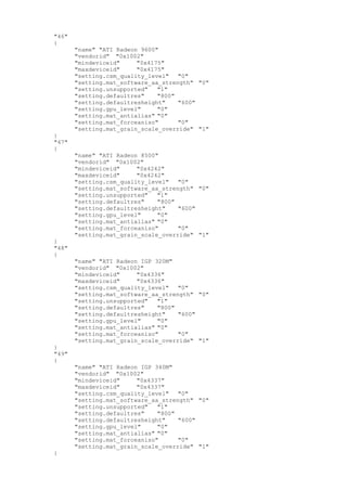 "46"
{
"name" "ATI Radeon 9600"
"vendorid" "0x1002"
"mindeviceid" "0x4175"
"maxdeviceid" "0x4175"
"setting.csm_quality_level" "0"
"setting.mat_software_aa_strength" "0"
"setting.unsupported" "1"
"setting.defaultres" "800"
"setting.defaultresheight" "600"
"setting.gpu_level" "0"
"setting.mat_antialias" "0"
"setting.mat_forceaniso" "0"
"setting.mat_grain_scale_override" "1"
}
"47"
{
"name" "ATI Radeon 8500"
"vendorid" "0x1002"
"mindeviceid" "0x4242"
"maxdeviceid" "0x4242"
"setting.csm_quality_level" "0"
"setting.mat_software_aa_strength" "0"
"setting.unsupported" "1"
"setting.defaultres" "800"
"setting.defaultresheight" "600"
"setting.gpu_level" "0"
"setting.mat_antialias" "0"
"setting.mat_forceaniso" "0"
"setting.mat_grain_scale_override" "1"
}
"48"
{
"name" "ATI Radeon IGP 320M"
"vendorid" "0x1002"
"mindeviceid" "0x4336"
"maxdeviceid" "0x4336"
"setting.csm_quality_level" "0"
"setting.mat_software_aa_strength" "0"
"setting.unsupported" "1"
"setting.defaultres" "800"
"setting.defaultresheight" "600"
"setting.gpu_level" "0"
"setting.mat_antialias" "0"
"setting.mat_forceaniso" "0"
"setting.mat_grain_scale_override" "1"
}
"49"
{
"name" "ATI Radeon IGP 340M"
"vendorid" "0x1002"
"mindeviceid" "0x4337"
"maxdeviceid" "0x4337"
"setting.csm_quality_level" "0"
"setting.mat_software_aa_strength" "0"
"setting.unsupported" "1"
"setting.defaultres" "800"
"setting.defaultresheight" "600"
"setting.gpu_level" "0"
"setting.mat_antialias" "0"
"setting.mat_forceaniso" "0"
"setting.mat_grain_scale_override" "1"
}
 