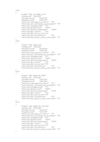 "54"
{
"name" "ATI 3D Rage Pro"
"vendorid" "0x1002"
"mindeviceid" "0x4749"
"maxdeviceid" "0x4749"
"setting.csm_quality_level" "0"
"setting.mat_software_aa_strength" "0"
"setting.unsupported" "1"
"setting.defaultres" "800"
"setting.defaultresheight" "600"
"setting.gpu_level" "0"
"setting.mat_antialias" "0"
"setting.mat_forceaniso" "0"
"setting.mat_grain_scale_override" "1"
}
"55"
{
"name" "ATI Rage XL"
"vendorid" "0x1002"
"mindeviceid" "0x474d"
"maxdeviceid" "0x474d"
"setting.csm_quality_level" "0"
"setting.mat_software_aa_strength" "0"
"setting.unsupported" "1"
"setting.defaultres" "800"
"setting.defaultresheight" "600"
"setting.gpu_level" "0"
"setting.mat_antialias" "0"
"setting.mat_forceaniso" "0"
"setting.mat_grain_scale_override" "1"
}
"56"
{
"name" "ATI RAGE XC AGP"
"vendorid" "0x1002"
"mindeviceid" "0x474e"
"maxdeviceid" "0x474e"
"setting.csm_quality_level" "0"
"setting.mat_software_aa_strength" "0"
"setting.unsupported" "1"
"setting.defaultres" "800"
"setting.defaultresheight" "600"
"setting.gpu_level" "0"
"setting.mat_antialias" "0"
"setting.mat_forceaniso" "0"
"setting.mat_grain_scale_override" "1"
}
"57"
{
"name" "ATI RAGE XL PCI-66"
"vendorid" "0x1002"
"mindeviceid" "0x474f"
"maxdeviceid" "0x474f"
"setting.csm_quality_level" "0"
"setting.mat_software_aa_strength" "0"
"setting.unsupported" "1"
"setting.defaultres" "800"
"setting.defaultresheight" "600"
"setting.gpu_level" "0"
"setting.mat_antialias" "0"
"setting.mat_forceaniso" "0"
"setting.mat_grain_scale_override" "1"
}
 