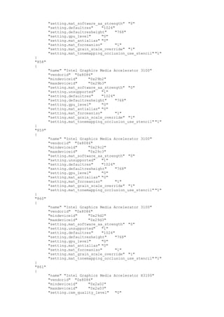 "setting.mat_software_aa_strength" "0"
"setting.defaultres" "1024"
"setting.defaultresheight" "768"
"setting.gpu_level" "0"
"setting.mat_antialias" "0"
"setting.mat_forceaniso" "1"
"setting.mat_grain_scale_override" "1"
"setting.mat_tonemapping_occlusion_use_stencil" "1"
}
"858"
{
"name" "Intel Graphics Media Accelerator 3100"
"vendorid" "0x8086"
"mindeviceid" "0x29b2"
"maxdeviceid" "0x29b3"
"setting.mat_software_aa_strength" "0"
"setting.unsupported" "1"
"setting.defaultres" "1024"
"setting.defaultresheight" "768"
"setting.gpu_level" "0"
"setting.mat_antialias" "0"
"setting.mat_forceaniso" "1"
"setting.mat_grain_scale_override" "1"
"setting.mat_tonemapping_occlusion_use_stencil" "1"
}
"859"
{
"name" "Intel Graphics Media Accelerator 3100"
"vendorid" "0x8086"
"mindeviceid" "0x29c2"
"maxdeviceid" "0x29c3"
"setting.mat_software_aa_strength" "0"
"setting.unsupported" "1"
"setting.defaultres" "1024"
"setting.defaultresheight" "768"
"setting.gpu_level" "0"
"setting.mat_antialias" "0"
"setting.mat_forceaniso" "1"
"setting.mat_grain_scale_override" "1"
"setting.mat_tonemapping_occlusion_use_stencil" "1"
}
"860"
{
"name" "Intel Graphics Media Accelerator 3100"
"vendorid" "0x8086"
"mindeviceid" "0x29d2"
"maxdeviceid" "0x29d3"
"setting.mat_software_aa_strength" "0"
"setting.unsupported" "1"
"setting.defaultres" "1024"
"setting.defaultresheight" "768"
"setting.gpu_level" "0"
"setting.mat_antialias" "0"
"setting.mat_forceaniso" "1"
"setting.mat_grain_scale_override" "1"
"setting.mat_tonemapping_occlusion_use_stencil" "1"
}
"861"
{
"name" "Intel Graphics Media Accelerator X3100"
"vendorid" "0x8086"
"mindeviceid" "0x2a02"
"maxdeviceid" "0x2a03"
"setting.csm_quality_level" "0"
 