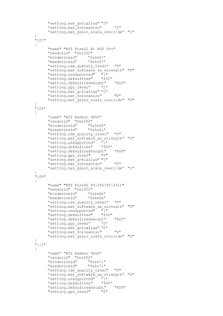 "setting.mat_antialias" "0"
"setting.mat_forceaniso" "0"
"setting.mat_grain_scale_override" "1"
}
"107"
{
"name" "ATI FireGL X1 AGP Pro"
"vendorid" "0x1002"
"mindeviceid" "0x4e67"
"maxdeviceid" "0x4e67"
"setting.csm_quality_level" "0"
"setting.mat_software_aa_strength" "0"
"setting.unsupported" "1"
"setting.defaultres" "800"
"setting.defaultresheight" "600"
"setting.gpu_level" "0"
"setting.mat_antialias" "0"
"setting.mat_forceaniso" "0"
"setting.mat_grain_scale_override" "1"
}
"108"
{
"name" "ATI Radeon 9800"
"vendorid" "0x1002"
"mindeviceid" "0x4e68"
"maxdeviceid" "0x4e6a"
"setting.csm_quality_level" "0"
"setting.mat_software_aa_strength" "0"
"setting.unsupported" "1"
"setting.defaultres" "800"
"setting.defaultresheight" "600"
"setting.gpu_level" "0"
"setting.mat_antialias" "0"
"setting.mat_forceaniso" "0"
"setting.mat_grain_scale_override" "1"
}
"109"
{
"name" "ATI FireGL X2-256/X2-256t"
"vendorid" "0x1002"
"mindeviceid" "0x4e6b"
"maxdeviceid" "0x4e6b"
"setting.csm_quality_level" "0"
"setting.mat_software_aa_strength" "0"
"setting.unsupported" "1"
"setting.defaultres" "800"
"setting.defaultresheight" "600"
"setting.gpu_level" "0"
"setting.mat_antialias" "0"
"setting.mat_forceaniso" "0"
"setting.mat_grain_scale_override" "1"
}
"110"
{
"name" "ATI Radeon 9600"
"vendorid" "0x1002"
"mindeviceid" "0x4e71"
"maxdeviceid" "0x4e71"
"setting.csm_quality_level" "0"
"setting.mat_software_aa_strength" "0"
"setting.unsupported" "1"
"setting.defaultres" "800"
"setting.defaultresheight" "600"
"setting.gpu_level" "0"
 
