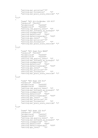 "setting.mat_antialias" "0"
"setting.mat_forceaniso" "0"
"setting.mat_grain_scale_override" "1"
}
"111"
{
"name" "ATI All-In-Wonder 128 PCI"
"vendorid" "0x1002"
"mindeviceid" "0x5044"
"maxdeviceid" "0x5044"
"setting.csm_quality_level" "0"
"setting.mat_software_aa_strength" "0"
"setting.unsupported" "1"
"setting.defaultres" "800"
"setting.defaultresheight" "600"
"setting.gpu_level" "0"
"setting.mat_antialias" "0"
"setting.mat_forceaniso" "0"
"setting.mat_grain_scale_override" "1"
}
"112"
{
"name" "ATI Rage Fury MAXX"
"vendorid" "0x1002"
"mindeviceid" "0x5046"
"maxdeviceid" "0x5046"
"setting.csm_quality_level" "0"
"setting.mat_software_aa_strength" "0"
"setting.unsupported" "1"
"setting.defaultres" "800"
"setting.defaultresheight" "600"
"setting.gpu_level" "0"
"setting.mat_antialias" "0"
"setting.mat_forceaniso" "0"
"setting.mat_grain_scale_override" "1"
}
"113"
{
"name" "ATI Rage 128 Pro"
"vendorid" "0x1002"
"mindeviceid" "0x5050"
"maxdeviceid" "0x5050"
"setting.csm_quality_level" "0"
"setting.mat_software_aa_strength" "0"
"setting.unsupported" "1"
"setting.defaultres" "800"
"setting.defaultresheight" "600"
"setting.gpu_level" "0"
"setting.mat_antialias" "0"
"setting.mat_forceaniso" "0"
"setting.mat_grain_scale_override" "1"
}
"114"
{
"name" "ATI Rage 128 Pro"
"vendorid" "0x1002"
"mindeviceid" "0x5052"
"maxdeviceid" "0x5052"
"setting.csm_quality_level" "0"
"setting.mat_software_aa_strength" "0"
"setting.unsupported" "1"
"setting.defaultres" "800"
"setting.defaultresheight" "600"
"setting.gpu_level" "0"
 