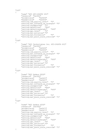 "143"
{
"name" "ATI ATI-264VT2 PCI"
"vendorid" "0x1002"
"mindeviceid" "0x5654"
"maxdeviceid" "0x5654"
"setting.csm_quality_level" "0"
"setting.mat_software_aa_strength" "0"
"setting.unsupported" "1"
"setting.defaultres" "800"
"setting.defaultresheight" "600"
"setting.gpu_level" "0"
"setting.mat_antialias" "0"
"setting.mat_forceaniso" "0"
"setting.mat_grain_scale_override" "1"
}
"144"
{
"name" "ATI Technologies Inc. ATI-264VT4 PCI"
"vendorid" "0x1002"
"mindeviceid" "0x5656"
"maxdeviceid" "0x5656"
"setting.csm_quality_level" "0"
"setting.mat_software_aa_strength" "0"
"setting.unsupported" "1"
"setting.defaultres" "800"
"setting.defaultresheight" "600"
"setting.gpu_level" "0"
"setting.mat_antialias" "0"
"setting.mat_forceaniso" "0"
"setting.mat_grain_scale_override" "1"
}
"145"
{
"name" "ATI Radeon X550"
"vendorid" "0x1002"
"mindeviceid" "0x5657"
"maxdeviceid" "0x5657"
"setting.csm_quality_level" "0"
"setting.mat_software_aa_strength" "0"
"setting.unsupported" "1"
"setting.defaultres" "800"
"setting.defaultresheight" "600"
"setting.gpu_level" "0"
"setting.mat_antialias" "0"
"setting.mat_forceaniso" "0"
"setting.mat_grain_scale_override" "1"
}
"146"
{
"name" "ATI Radeon X550"
"vendorid" "0x1002"
"mindeviceid" "0x5677"
"maxdeviceid" "0x5677"
"setting.csm_quality_level" "0"
"setting.mat_software_aa_strength" "0"
"setting.unsupported" "1"
"setting.defaultres" "800"
"setting.defaultresheight" "600"
"setting.gpu_level" "0"
"setting.mat_antialias" "0"
"setting.mat_forceaniso" "0"
"setting.mat_grain_scale_override" "1"
}
 