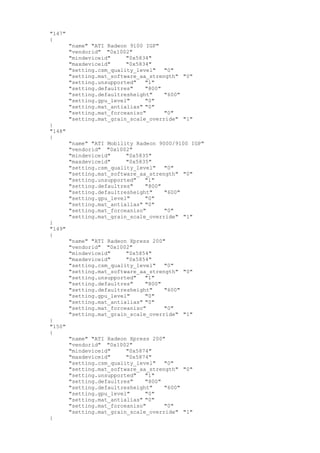 "147"
{
"name" "ATI Radeon 9100 IGP"
"vendorid" "0x1002"
"mindeviceid" "0x5834"
"maxdeviceid" "0x5834"
"setting.csm_quality_level" "0"
"setting.mat_software_aa_strength" "0"
"setting.unsupported" "1"
"setting.defaultres" "800"
"setting.defaultresheight" "600"
"setting.gpu_level" "0"
"setting.mat_antialias" "0"
"setting.mat_forceaniso" "0"
"setting.mat_grain_scale_override" "1"
}
"148"
{
"name" "ATI Mobility Radeon 9000/9100 IGP"
"vendorid" "0x1002"
"mindeviceid" "0x5835"
"maxdeviceid" "0x5835"
"setting.csm_quality_level" "0"
"setting.mat_software_aa_strength" "0"
"setting.unsupported" "1"
"setting.defaultres" "800"
"setting.defaultresheight" "600"
"setting.gpu_level" "0"
"setting.mat_antialias" "0"
"setting.mat_forceaniso" "0"
"setting.mat_grain_scale_override" "1"
}
"149"
{
"name" "ATI Radeon Xpress 200"
"vendorid" "0x1002"
"mindeviceid" "0x5854"
"maxdeviceid" "0x5854"
"setting.csm_quality_level" "0"
"setting.mat_software_aa_strength" "0"
"setting.unsupported" "1"
"setting.defaultres" "800"
"setting.defaultresheight" "600"
"setting.gpu_level" "0"
"setting.mat_antialias" "0"
"setting.mat_forceaniso" "0"
"setting.mat_grain_scale_override" "1"
}
"150"
{
"name" "ATI Radeon Xpress 200"
"vendorid" "0x1002"
"mindeviceid" "0x5874"
"maxdeviceid" "0x5874"
"setting.csm_quality_level" "0"
"setting.mat_software_aa_strength" "0"
"setting.unsupported" "1"
"setting.defaultres" "800"
"setting.defaultresheight" "600"
"setting.gpu_level" "0"
"setting.mat_antialias" "0"
"setting.mat_forceaniso" "0"
"setting.mat_grain_scale_override" "1"
}
 