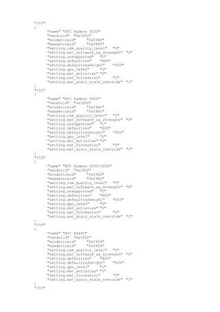 "151"
{
"name" "ATI Radeon 9250"
"vendorid" "0x1002"
"mindeviceid" "0x5940"
"maxdeviceid" "0x5940"
"setting.csm_quality_level" "0"
"setting.mat_software_aa_strength" "0"
"setting.unsupported" "1"
"setting.defaultres" "800"
"setting.defaultresheight" "600"
"setting.gpu_level" "0"
"setting.mat_antialias" "0"
"setting.mat_forceaniso" "0"
"setting.mat_grain_scale_override" "1"
}
"152"
{
"name" "ATI Radeon 9200"
"vendorid" "0x1002"
"mindeviceid" "0x5941"
"maxdeviceid" "0x5941"
"setting.csm_quality_level" "0"
"setting.mat_software_aa_strength" "0"
"setting.unsupported" "1"
"setting.defaultres" "800"
"setting.defaultresheight" "600"
"setting.gpu_level" "0"
"setting.mat_antialias" "0"
"setting.mat_forceaniso" "0"
"setting.mat_grain_scale_override" "1"
}
"153"
{
"name" "ATI Radeon 9250/9200"
"vendorid" "0x1002"
"mindeviceid" "0x5942"
"maxdeviceid" "0x5942"
"setting.csm_quality_level" "0"
"setting.mat_software_aa_strength" "0"
"setting.unsupported" "1"
"setting.defaultres" "800"
"setting.defaultresheight" "600"
"setting.gpu_level" "0"
"setting.mat_antialias" "0"
"setting.mat_forceaniso" "0"
"setting.mat_grain_scale_override" "1"
}
"154"
{
"name" "ATI RS480"
"vendorid" "0x1002"
"mindeviceid" "0x5954"
"maxdeviceid" "0x5954"
"setting.csm_quality_level" "0"
"setting.mat_software_aa_strength" "0"
"setting.defaultres" "800"
"setting.defaultresheight" "600"
"setting.gpu_level" "1"
"setting.mat_antialias" "0"
"setting.mat_forceaniso" "0"
"setting.mat_grain_scale_override" "1"
}
"155"
 