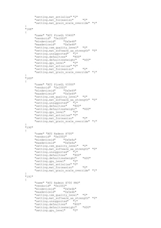 "setting.mat_antialias" "2"
"setting.mat_forceaniso" "0"
"setting.mat_grain_scale_override" "1"
}
"188"
{
"name" "ATI FireGL V3400"
"vendorid" "0x1002"
"mindeviceid" "0x5e48"
"maxdeviceid" "0x5e48"
"setting.csm_quality_level" "0"
"setting.mat_software_aa_strength" "0"
"setting.unsupported" "1"
"setting.defaultres" "800"
"setting.defaultresheight" "600"
"setting.gpu_level" "0"
"setting.mat_antialias" "0"
"setting.mat_forceaniso" "0"
"setting.mat_grain_scale_override" "1"
}
"189"
{
"name" "ATI FireGL V3300"
"vendorid" "0x1002"
"mindeviceid" "0x5e49"
"maxdeviceid" "0x5e49"
"setting.csm_quality_level" "0"
"setting.mat_software_aa_strength" "0"
"setting.unsupported" "1"
"setting.defaultres" "800"
"setting.defaultresheight" "600"
"setting.gpu_level" "0"
"setting.mat_antialias" "0"
"setting.mat_forceaniso" "0"
"setting.mat_grain_scale_override" "1"
}
"190"
{
"name" "ATI Radeon X700"
"vendorid" "0x1002"
"mindeviceid" "0x5e4a"
"maxdeviceid" "0x5e4a"
"setting.csm_quality_level" "0"
"setting.mat_software_aa_strength" "0"
"setting.unsupported" "1"
"setting.defaultres" "800"
"setting.defaultresheight" "600"
"setting.gpu_level" "0"
"setting.mat_antialias" "0"
"setting.mat_forceaniso" "0"
"setting.mat_grain_scale_override" "1"
}
"191"
{
"name" "ATI Radeon X700 PRO"
"vendorid" "0x1002"
"mindeviceid" "0x5e4b"
"maxdeviceid" "0x5e4b"
"setting.csm_quality_level" "0"
"setting.mat_software_aa_strength" "0"
"setting.unsupported" "1"
"setting.defaultres" "800"
"setting.defaultresheight" "600"
"setting.gpu_level" "0"
 