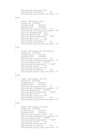"setting.mat_antialias" "0"
"setting.mat_forceaniso" "0"
"setting.mat_grain_scale_override" "1"
}
"196"
{
"name" "ATI Radeon X700"
"vendorid" "0x1002"
"mindeviceid" "0x5e6f"
"maxdeviceid" "0x5e6f"
"setting.csm_quality_level" "0"
"setting.mat_software_aa_strength" "0"
"setting.unsupported" "1"
"setting.defaultres" "800"
"setting.defaultresheight" "600"
"setting.gpu_level" "0"
"setting.mat_antialias" "0"
"setting.mat_forceaniso" "0"
"setting.mat_grain_scale_override" "1"
}
"197"
{
"name" "ATI Radeon HD 7900 Series"
"vendorid" "0x1002"
"mindeviceid" "0x6798"
"maxdeviceid" "0x6798"
"setting.csm_quality_level" "3"
"setting.mat_software_aa_strength" "1"
"setting.defaultres" "2560"
"setting.defaultresheight" "1600"
"setting.gpu_level" "3"
"setting.mat_antialias" "4"
"setting.mat_forceaniso" "4"
"setting.mat_grain_scale_override" "1"
}
"198"
{
"name" "ATI Radeon HD 6970"
"vendorid" "0x1002"
"mindeviceid" "0x6718"
"maxdeviceid" "0x6718"
"setting.csm_quality_level" "3"
"setting.mat_software_aa_strength" "1"
"setting.defaultres" "2560"
"setting.defaultresheight" "1600"
"setting.gpu_level" "3"
"setting.mat_antialias" "4"
"setting.mat_forceaniso" "4"
"setting.mat_grain_scale_override" "1"
}
"199"
{
"name" "ATI Radeon HD 6950"
"vendorid" "0x1002"
"mindeviceid" "0x6719"
"maxdeviceid" "0x6719"
"setting.csm_quality_level" "3"
"setting.mat_software_aa_strength" "1"
"setting.defaultres" "2560"
"setting.defaultresheight" "1600"
"setting.gpu_level" "3"
"setting.mat_antialias" "4"
"setting.mat_forceaniso" "4"
"setting.mat_grain_scale_override" "1"
 