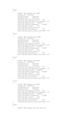 }
"200"
{
"name" "ATI Radeon HD 6990"
"vendorid" "0x1002"
"mindeviceid" "0x671d"
"maxdeviceid" "0x671d"
"setting.csm_quality_level" "3"
"setting.mat_software_aa_strength" "1"
"setting.defaultres" "2560"
"setting.defaultresheight" "1600"
"setting.gpu_level" "3"
"setting.mat_antialias" "4"
"setting.mat_forceaniso" "4"
"setting.mat_grain_scale_override" "1"
}
"201"
{
"name" "ATI Radeon HD 6970M"
"vendorid" "0x1002"
"mindeviceid" "0x6720"
"maxdeviceid" "0x6720"
"setting.csm_quality_level" "2"
"setting.mat_software_aa_strength" "0"
"setting.defaultres" "1900"
"setting.defaultresheight" "1200"
"setting.gpu_level" "3"
"setting.mat_antialias" "4"
"setting.mat_forceaniso" "4"
"setting.mat_grain_scale_override" "1"
}
"202"
{
"name" "ATI Radeon HD 6870"
"vendorid" "0x1002"
"mindeviceid" "0x6738"
"maxdeviceid" "0x6738"
"setting.csm_quality_level" "3"
"setting.mat_software_aa_strength" "1"
"setting.defaultres" "2560"
"setting.defaultresheight" "1600"
"setting.gpu_level" "3"
"setting.mat_antialias" "4"
"setting.mat_forceaniso" "4"
"setting.mat_grain_scale_override" "1"
}
"203"
{
"name" "ATI Radeon HD 6850"
"vendorid" "0x1002"
"mindeviceid" "0x6739"
"maxdeviceid" "0x6739"
"setting.csm_quality_level" "3"
"setting.mat_software_aa_strength" "1"
"setting.defaultres" "2560"
"setting.defaultresheight" "1600"
"setting.gpu_level" "3"
"setting.mat_antialias" "4"
"setting.mat_forceaniso" "4"
"setting.mat_grain_scale_override" "1"
}
"204"
{
"name" "ATI Radeon HD 6700 Series"
 