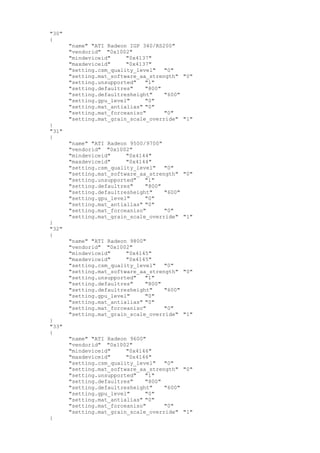 "30"
{
"name" "ATI Radeon IGP 340/RS200"
"vendorid" "0x1002"
"mindeviceid" "0x4137"
"maxdeviceid" "0x4137"
"setting.csm_quality_level" "0"
"setting.mat_software_aa_strength" "0"
"setting.unsupported" "1"
"setting.defaultres" "800"
"setting.defaultresheight" "600"
"setting.gpu_level" "0"
"setting.mat_antialias" "0"
"setting.mat_forceaniso" "0"
"setting.mat_grain_scale_override" "1"
}
"31"
{
"name" "ATI Radeon 9500/9700"
"vendorid" "0x1002"
"mindeviceid" "0x4144"
"maxdeviceid" "0x4144"
"setting.csm_quality_level" "0"
"setting.mat_software_aa_strength" "0"
"setting.unsupported" "1"
"setting.defaultres" "800"
"setting.defaultresheight" "600"
"setting.gpu_level" "0"
"setting.mat_antialias" "0"
"setting.mat_forceaniso" "0"
"setting.mat_grain_scale_override" "1"
}
"32"
{
"name" "ATI Radeon 9800"
"vendorid" "0x1002"
"mindeviceid" "0x4145"
"maxdeviceid" "0x4145"
"setting.csm_quality_level" "0"
"setting.mat_software_aa_strength" "0"
"setting.unsupported" "1"
"setting.defaultres" "800"
"setting.defaultresheight" "600"
"setting.gpu_level" "0"
"setting.mat_antialias" "0"
"setting.mat_forceaniso" "0"
"setting.mat_grain_scale_override" "1"
}
"33"
{
"name" "ATI Radeon 9600"
"vendorid" "0x1002"
"mindeviceid" "0x4146"
"maxdeviceid" "0x4146"
"setting.csm_quality_level" "0"
"setting.mat_software_aa_strength" "0"
"setting.unsupported" "1"
"setting.defaultres" "800"
"setting.defaultresheight" "600"
"setting.gpu_level" "0"
"setting.mat_antialias" "0"
"setting.mat_forceaniso" "0"
"setting.mat_grain_scale_override" "1"
}
 