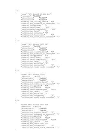 "34"
{
"name" "ATI FireGL Z1 AGP Pro"
"vendorid" "0x1002"
"mindeviceid" "0x4147"
"maxdeviceid" "0x4147"
"setting.csm_quality_level" "0"
"setting.mat_software_aa_strength" "0"
"setting.unsupported" "1"
"setting.defaultres" "800"
"setting.defaultresheight" "600"
"setting.gpu_level" "0"
"setting.mat_antialias" "0"
"setting.mat_forceaniso" "0"
"setting.mat_grain_scale_override" "1"
}
"35"
{
"name" "ATI Radeon 9800 SE"
"vendorid" "0x1002"
"mindeviceid" "0x4148"
"maxdeviceid" "0x4148"
"setting.csm_quality_level" "0"
"setting.mat_software_aa_strength" "0"
"setting.unsupported" "1"
"setting.defaultres" "800"
"setting.defaultresheight" "600"
"setting.gpu_level" "0"
"setting.mat_antialias" "0"
"setting.mat_forceaniso" "0"
"setting.mat_grain_scale_override" "1"
}
"36"
{
"name" "ATI Radeon 9500"
"vendorid" "0x1002"
"mindeviceid" "0x4149"
"maxdeviceid" "0x4149"
"setting.csm_quality_level" "0"
"setting.mat_software_aa_strength" "0"
"setting.unsupported" "1"
"setting.defaultres" "800"
"setting.defaultresheight" "600"
"setting.gpu_level" "0"
"setting.mat_antialias" "0"
"setting.mat_forceaniso" "0"
"setting.mat_grain_scale_override" "1"
}
"37"
{
"name" "ATI Radeon 9800 XT"
"vendorid" "0x1002"
"mindeviceid" "0x414a"
"maxdeviceid" "0x414a"
"setting.csm_quality_level" "0"
"setting.mat_software_aa_strength" "0"
"setting.unsupported" "1"
"setting.defaultres" "800"
"setting.defaultresheight" "600"
"setting.gpu_level" "0"
"setting.mat_antialias" "0"
"setting.mat_forceaniso" "0"
"setting.mat_grain_scale_override" "1"
}
 