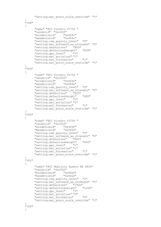 "setting.mat_grain_scale_override" "1"
}
"348"
{
"name" "ATI FirePro V7750 "
"vendorid" "0x1002"
"mindeviceid" "0x949c"
"maxdeviceid" "0x949c"
"setting.csm_quality_level" "0"
"setting.mat_software_aa_strength" "0"
"setting.defaultres" "800"
"setting.defaultresheight" "600"
"setting.gpu_level" "1"
"setting.mat_antialias" "1"
"setting.mat_forceaniso" "1"
"setting.mat_grain_scale_override" "1"
}
"349"
{
"name" "ATI FirePro V5700 "
"vendorid" "0x1002"
"mindeviceid" "0x949e"
"maxdeviceid" "0x949e"
"setting.csm_quality_level" "0"
"setting.mat_software_aa_strength" "0"
"setting.defaultres" "800"
"setting.defaultresheight" "600"
"setting.gpu_level" "1"
"setting.mat_antialias" "1"
"setting.mat_forceaniso" "1"
"setting.mat_grain_scale_override" "1"
}
"350"
{
"name" "ATI FirePro V3750 "
"vendorid" "0x1002"
"mindeviceid" "0x949f"
"maxdeviceid" "0x949f"
"setting.csm_quality_level" "0"
"setting.mat_software_aa_strength" "0"
"setting.defaultres" "800"
"setting.defaultresheight" "600"
"setting.gpu_level" "1"
"setting.mat_antialias" "1"
"setting.mat_forceaniso" "1"
"setting.mat_grain_scale_override" "1"
}
"351"
{
"name" "ATI Mobility Radeon HD 4830"
"vendorid" "0x1002"
"mindeviceid" "0x94a0"
"maxdeviceid" "0x94a0"
"setting.csm_quality_level" "2"
"setting.mat_software_aa_strength" "0"
"setting.defaultres" "1900"
"setting.defaultresheight" "1200"
"setting.gpu_level" "3"
"setting.mat_antialias" "2"
"setting.mat_forceaniso" "4"
"setting.mat_grain_scale_override" "1"
}
"352"
{
 