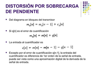 DISTORSIÓN POR SOBRECARGA
DE PENDIENTE
 Del diagrama en bloques del transmisor
 Si q[n] es el error de cuantificación
 La entrada al cuantificador es
 Excepto por el error de cuantificación q[n-1], la entrada del
cuantificador es diferencia de 1er orden de la señal de entrada,
puede ser vista como una aproximación digital de la derivada de la
señal de entrada.
 