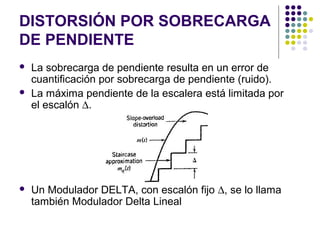 DISTORSIÓN POR SOBRECARGA
DE PENDIENTE
 La sobrecarga de pendiente resulta en un error de
cuantificación por sobrecarga de pendiente (ruido).
 La máxima pendiente de la escalera está limitada por
el escalón ∆.
 Un Modulador DELTA, con escalón fijo ∆, se lo llama
también Modulador Delta Lineal
 