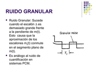 RUIDO GRANULAR
 Ruido Granular: Sucede
cuando el escalón ∆ es
demasiado grande frente
a la pendiente de m(t).
Esto causa que la
aproximación de los
escalones mq(t) conmute
en el segmento plano de
m(t).
 Es análogo al ruido de
cuantificación en
sistemas PCM.
 