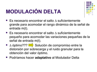 MODULACIÓN DELTA
 Es necesario encontrar el salto ∆ suficientemente
grande para acomodar el rango dinámico de la señal de
entrada m(t).
 Es necesario encontrar el salto ∆ suficientemente
pequeño para acomodar las variaciones pequeñas de la
señal de entrada m(t).
 ∆ óptimo??? Solución de compromiso entre la
distorsión por sobrecarga y el ruido granular para la
obtención del valor óptimo.
 Podríamos hacer adaptativo al Modulador Delta
 