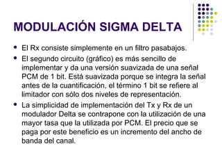 MODULACIÓN SIGMA DELTA
 El Rx consiste simplemente en un filtro pasabajos.
 El segundo circuito (gráfico) es más sencillo de
implementar y da una versión suavizada de una señal
PCM de 1 bit. Está suavizada porque se integra la señal
antes de la cuantificación, el término 1 bit se refiere al
limitador con sólo dos niveles de representación.
 La simplicidad de implementación del Tx y Rx de un
modulador Delta se contrapone con la utilización de una
mayor tasa que la utilizada por PCM. El precio que se
paga por este beneficio es un incremento del ancho de
banda del canal.
 