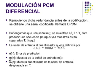 MODULACIÓN PCM
DIFERENCIAL
 Removiendo dicha redundancia antes de la codificación,
se obtiene una señal codificada, llamada DPCM.
 Supongamos que una señal m(t) se muestrea a fs = 1/Ts para
producir una secuencia {m[n]} cuyas muestras están
separadas Ts [seg.]
 La señal de entrada al cuantificador queda definida por
 e[n]: Error de predicción
 m[n]: Muestra de la señal de entrada m(t)
 m[n]: Muestra cuantificada de la señal de entrada,
desplazada en Ts
 
