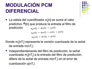 MODULACIÓN PCM
DIFERENCIAL
 La salida del cuantificador eq[n] se suma al valor
predictivo m[n] que produce la entrada al filtro de
predicción
Donde mq[nTs] representa la versión cuantizada de la señal
de entrada m(nTs)
 Independientemente del filtro de predicción, la señal
cuantizada mq[nTs] a la entrada del filtro de predicción,
difiere de la señal de entrada m(nTs) en el error de
cuantización q(nTs)
 