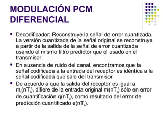 MODULACIÓN PCM
DIFERENCIAL
 Decodificador: Reconstruye la señal de error cuantizada.
La versión cuantizada de la señal original se reconstruye
a partir de la salida de la señal de error cuantizada
usando el mismo filtro predictor que el usado en el
transmisor.
 En ausencia de ruido del canal, encontramos que la
señal codificada a la entrada del receptor es idéntica a la
señal codificada que sale del transmisor
 De acuerdo a que la salida del receptor es igual a
mq(nTs), difiere de la entrada original m(nTs) sólo en error
de cuantificación q(nTs), como resultado del error de
predicción cuantificado e(nTs).
 