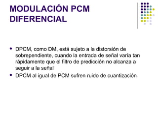 MODULACIÓN PCM
DIFERENCIAL
 DPCM, como DM, está sujeto a la distorsión de
sobrependiente, cuando la entrada de señal varía tan
rápidamente que el filtro de predicción no alcanza a
seguir a la señal
 DPCM al igual de PCM sufren ruido de cuantización
 
