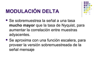 MODULACIÓN DELTA
 Se sobremuestrea la señal a una tasa
mucho mayor que la tasa de Nyquist, para
aumentar la correlación entre muestras
adyacentes.
 Se aproxima con una función escalera, para
proveer la versión sobremuestreada de la
señal mensaje
 
