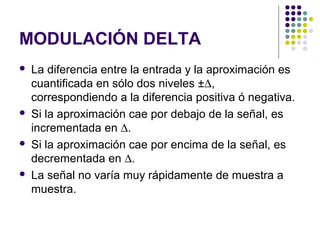 MODULACIÓN DELTA
 La diferencia entre la entrada y la aproximación es
cuantificada en sólo dos niveles ±∆,
correspondiendo a la diferencia positiva ó negativa.
 Si la aproximación cae por debajo de la señal, es
incrementada en ∆.
 Si la aproximación cae por encima de la señal, es
decrementada en ∆.
 La señal no varía muy rápidamente de muestra a
muestra.
 