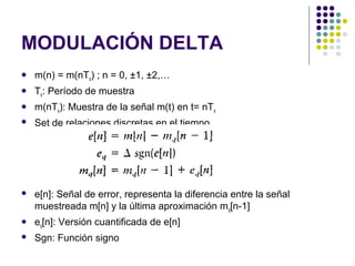 MODULACIÓN DELTA
 m(n) = m(nTs) ; n = 0, ±1, ±2,…
 Ts: Período de muestra
 m(nTs): Muestra de la señal m(t) en t= nTs
 Set de relaciones discretas en el tiempo
 e[n]: Señal de error, representa la diferencia entre la señal
muestreada m[n] y la última aproximación mq[n-1]
 eq[n]: Versión cuantificada de e[n]
 Sgn: Función signo
 