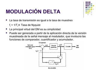 MODULACIÓN DELTA
 La tasa de transmisión es igual a la tasa de muestreo
fs = 1/Ts » Tasa de Nyquist
 La principal virtud del DM es su simplicidad
 Puede ser generada a partir de la aplicación directa de la versión
muestreada de la señal mensaje al modulador, que involucra las
funciones de comparador, cuantificador y acumulador.
 