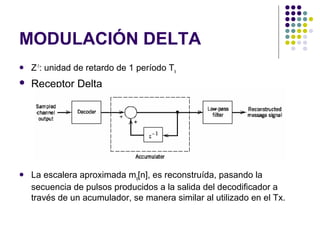 MODULACIÓN DELTA
 Z-1
: unidad de retardo de 1 período Ts
 Receptor Delta
 La escalera aproximada mq[n], es reconstruída, pasando la
secuencia de pulsos producidos a la salida del decodificador a
través de un acumulador, se manera similar al utilizado en el Tx.
 