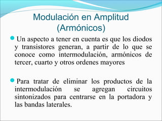 Modulación en Amplitud
(Armónicos)
Un aspecto a tener en cuenta es que los diodos
y transistores generan, a partir de lo que se
conoce como intermodulación, armónicos de
tercer, cuarto y otros ordenes mayores
Para tratar de eliminar los productos de la
intermodulación se agregan circuitos
sintonizados para centrarse en la portadora y
las bandas laterales.
 