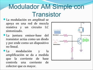 Modulador AM Simple con
Transistor
La modulación en amplitud se
apoya en una red de mezcla
resistiva y un circuito LC
sintonizado.
La juntura emisor-base del
transistor actúa como un diodo
y por ende como un dispositivo
no lineal.
La modulación y la
amplificación se da a medida
que la corriente de base
controla una corriente de
colector que es mayor.
 