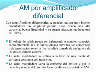AM por amplificador
diferencial
Con amplificadores diferenciales se pueden realizar muy buenos
moduladores en amplitud porque estos tienen una alta
ganancia, buena linealidad y se puede alcanzar modulaciónd
del 100% .
El voltaje de salida puede ser balanceado o también conocido
como diferencial (i.e. la salida tomada entre los dos colectores)
o de terminación sencilla (i.e. la salida tomada de cualquiera de
los dos colectores a tierra).
La señal moduladora se aplica a la base de una fuente de
corriente constante con transistor.
La señal moduladora varía la corriente del emisor y por lo
tanto la ganancia del circuito. Esto resulta en una señal de AM.
 