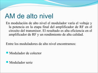 AM de alto nivel
En modulación de alto nivel el modulador varía el voltaje y
la potencia en la etapa final del amplificador de RF en el
circuito del transmisor. El resultado es alta eficiencia en el
amplificador de RF y un rendimiento de alta calidad.
Entre los moduladores de alto nivel encontramos:
Modulador de colector
Modulador serie
 