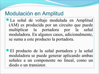 Modulación en Amplitud
La señal de voltaje modulada en Amplitud
(AM) es producida por un circuito que puede
multiplicar la portadora por la señal
moduladora. En algunos casos, adicionalmente,
se suma a este producto la portadora.
El producto de la señal portadora y la señal
moduladora se puede generar aplicando ambas
señales a un componente no lineal, como un
diodo o un transistor.
 
