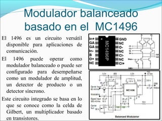 Modulador balanceado
basado en el MC1496
El 1496 es un circuito versátil
disponible para aplicaciones de
comunicación.
El 1496 puede operar como
modulador balanceado o puede ser
configurado para desempeñarse
como un modulador de amplitud,
un detector de producto o un
detector síncrono.
Este circuito integrado se basa en lo
que se conoce como la celda de
Gilbert, un multiplicador basado
en transistores.
 