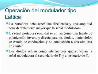 Operación del modulador tipo
Lattice
La portadora debe tener una frecuencia y una amplitud
considerablemente mayor que la señal moduladora.
La señal portadora senoidal se utiliza como una fuente de
polarización inversa y directa para los diodos, poniendolos
en estado de conducción y no conducción a una alta tasa
de cambio.
Los diodos actuan como interruptores que conectan la
señal moduladora al secundario de T1 y al primario de T2.
 